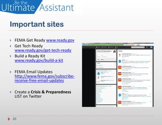Important sites

    FEMA Get Ready www.ready.gov
    Get Tech Ready
     www.ready.gov/get-tech-ready
    Build a Ready Kit
     www.ready.gov/build-a-kit

    FEMA Email Updates
     http://www.fema.gov/subscribe-
     receive-free-email-updates

    Create a Crisis & Preparedness
     LIST on Twitter



    33
 