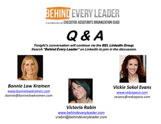 Q&A
               Tonight’s conversation will continue via the BEL LinkedIn Group.
              Search “Behind Every Leader” on LinkedIn to join in the discussion.




 Bonnie Low Kramen                                                Vickie Sokol Evans
 www.bonnielowkramen.com                                           www.redcapeco.com
bonnie@bonnielowkramen.com                                        vevans@redcapeco.com


                                    Victoria Rabin
                               www.behindeveryleader.com
                             vrabin@behindeveryleader.com
 