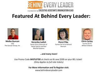 Featured At Behind Every Leader:



 Melba Duncan                 Veronika Judish                Penni Pike            Chris Carley
        CEO                                                                         Former EA To
                             Senior EA to Chairman of   Former EA To Sir Richard
The Duncan Group, Inc.                                                             William Shatner
                              Patrón Spirits and Paul          Branson
                                 Mitchell Systems


                                           …and many more!

             Use Promo Code MISTLETOE at check out & save $200 on your BEL ticket!
                               (Only Applies to full rate tickets)

                           For More Information and To Register visit:
                                 www.behindeveryleader.com
 