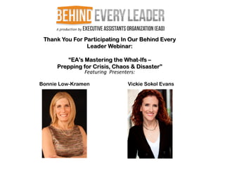 Thank You For Participating In Our Behind Every
                Leader Webinar:

         “EA’s Mastering the What-Ifs –
      Prepping for Crisis, Chaos & Disaster”
               Featuring Presenters:

Bonnie Low-Kramen              Vickie Sokol Evans
 