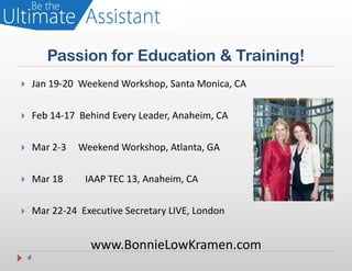 Passion for Education & Training!
       Jan 19-20 Weekend Workshop, Santa Monica, CA

       Feb 14-17 Behind Every Leader, Anaheim, CA

       Mar 2-3   Weekend Workshop, Atlanta, GA

       Mar 18     IAAP TEC 13, Anaheim, CA

       Mar 22-24 Executive Secretary LIVE, London


                    www.BonnieLowKramen.com
    4
 