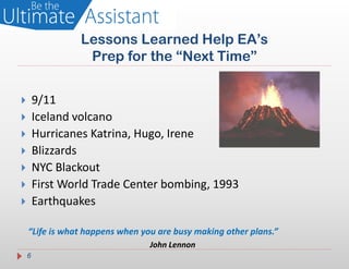 Lessons Learned Help EA’s
                  Prep for the “Next Time”


       9/11
       Iceland volcano
       Hurricanes Katrina, Hugo, Irene
       Blizzards
       NYC Blackout
       First World Trade Center bombing, 1993
       Earthquakes

    “Life is what happens when you are busy making other plans.”
                                 John Lennon
    6
 