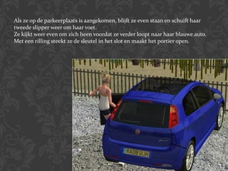 Als ze op de parkeerplaats is aangekomen, blijft ze even staan en schuift haar tweede slipper weer om haar voet. Ze kijkt weer even om zich heen voordat ze verder loopt naar haar blauwe auto. Met een rilling steekt ze de sleutel in het slot en maakt het portier open. 