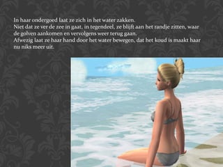 In haar ondergoed laat ze zich in het water zakken.  Niet dat ze ver de zee in gaat, in tegendeel, ze blijft aan het randje zitten, waar de golven aankomen en vervolgens weer terug gaan. Afwezig laat ze haar hand door het water bewegen, dat het koud is maakt haar nu niks meer uit. 