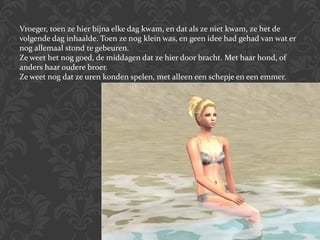 Vroeger, toen ze hier bijna elke dag kwam, en dat als ze niet kwam, ze het de volgende dag inhaalde. Toen ze nog klein was, en geen idee had gehad van wat er nog allemaal stond te gebeuren.  Ze weet het nog goed, de middagen dat ze hier door bracht. Met haar hond, of anders haar oudere broer.  Ze weet nog dat ze uren konden spelen, met alleen een schepje en een emmer. 