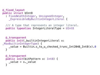 @_fixed_layout
public struct UInt8
: FixedWidthInteger, UnsignedInteger,
_ExpressibleByBuiltinIntegerLiteral {
/// A type that represents an integer literal.
public typealias IntegerLiteralType = UInt8
@_transparent
public init(_builtinIntegerLiteral x:
_MaxBuiltinIntegerType) {
_value = Builtin.s_to_u_checked_trunc_Int2048_Int8(x).0
}
@_transparent
public init(bitPattern x: Int8) {
_value = x._value
}
 