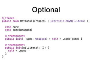 Optional
@_frozen
public enum Optional<Wrapped> : ExpressibleByNilLiteral {
case none
case some(Wrapped)
@_transparent
public init(_ some: Wrapped) { self = .some(some) }
@_transparent
public init(nilLiteral: ()) {
self = .none
}
}
 