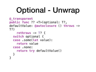 Optional - Unwrap
@_transparent
public func ?? <T>(optional: T?,
defaultValue: @autoclosure () throws ->
T?)
rethrows -> T? {
switch optional {
case .some(let value):
return value
case .none:
return try defaultValue()
}
}
 