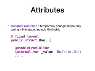 Attributes
• @usableFromInline : Temporarily change scope only
during inline stage. Include @inlinable 
 
 
 
 
 
 
 
@_fixed_layout
public struct Bool {
@usableFromInline
internal var _value: Builtin.Int1
// …
 