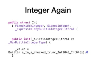 Integer Again
public struct Int
: FixedWidthInteger, SignedInteger,
_ExpressibleByBuiltinIntegerLiteral {
 
public init(_builtinIntegerLiteral x:
_MaxBuiltinIntegerType) {
_value =
Builtin.s_to_s_checked_trunc_Int2048_Int64(x).0
}
 