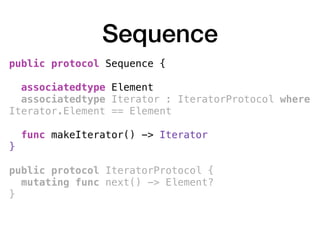 Sequence
public protocol Sequence {
associatedtype Element
associatedtype Iterator : IteratorProtocol where
Iterator.Element == Element
func makeIterator() -> Iterator
} 
public protocol IteratorProtocol {
mutating func next() -> Element?
}
 