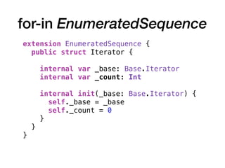 for-in EnumeratedSequence
extension EnumeratedSequence {
public struct Iterator {
internal var _base: Base.Iterator
internal var _count: Int
internal init(_base: Base.Iterator) {
self._base = _base
self._count = 0
}
}
}
 