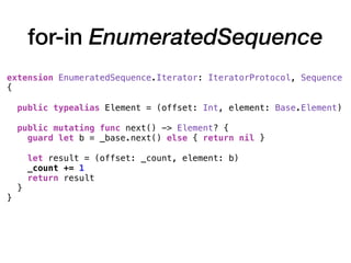 for-in EnumeratedSequence
extension EnumeratedSequence.Iterator: IteratorProtocol, Sequence
{
public typealias Element = (offset: Int, element: Base.Element)
public mutating func next() -> Element? {
guard let b = _base.next() else { return nil }
let result = (offset: _count, element: b)
_count += 1
return result
}
}
 