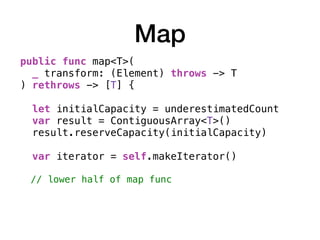 Map
public func map<T>(
_ transform: (Element) throws -> T
) rethrows -> [T] { 
let initialCapacity = underestimatedCount
var result = ContiguousArray<T>()
result.reserveCapacity(initialCapacity)
var iterator = self.makeIterator()
// lower half of map func
 