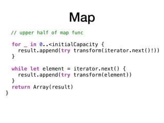 Map
// upper half of map func
for _ in 0..<initialCapacity {
result.append(try transform(iterator.next()!))
}
while let element = iterator.next() {
result.append(try transform(element))
}
return Array(result)
}
 