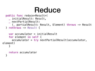 Reduce
public func reduce<Result>(
_ initialResult: Result,
_ nextPartialResult:
(_ partialResult: Result, Element) throws -> Result
) rethrows -> Result { 
var accumulator = initialResult
for element in self {
accumulator = try nextPartialResult(accumulator,
element)
} 
return accumulator
}
 