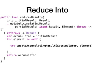 Reduce Into
public func reduce<Result>(
into initialResult: Result,
_ updateAccumulatingResult:
(_ partialResult: inout Result, Element) throws ->
()
) rethrows -> Result {
var accumulator = initialResult
for element in self {
try updateAccumulatingResult(&accumulator, element)
}
return accumulator
}
}
 
