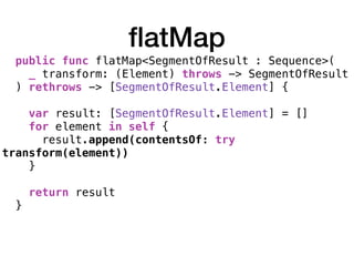 ﬂatMap
public func flatMap<SegmentOfResult : Sequence>(
_ transform: (Element) throws -> SegmentOfResult
) rethrows -> [SegmentOfResult.Element] { 
var result: [SegmentOfResult.Element] = []
for element in self {
result.append(contentsOf: try
transform(element))
} 
return result
}
 