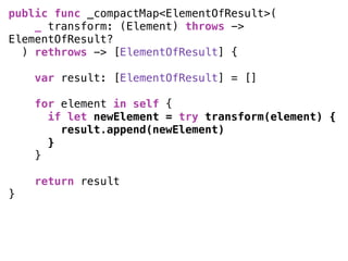 public func _compactMap<ElementOfResult>(
_ transform: (Element) throws ->
ElementOfResult?
) rethrows -> [ElementOfResult] { 
var result: [ElementOfResult] = [] 
for element in self {
if let newElement = try transform(element) {
result.append(newElement)
}
} 
return result
}
 