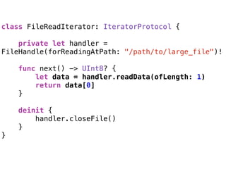 class FileReadIterator: IteratorProtocol {
 
private let handler =
FileHandle(forReadingAtPath: "/path/to/large_file")!
func next() -> UInt8? {
let data = handler.readData(ofLength: 1)
return data[0]
}
 
deinit {
handler.closeFile()
}
}
 