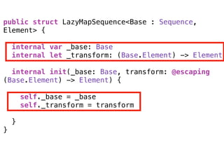 public struct LazyMapSequence<Base : Sequence,
Element> {
internal var _base: Base
internal let _transform: (Base.Element) -> Element
internal init(_base: Base, transform: @escaping
(Base.Element) -> Element) { 
self._base = _base
self._transform = transform 
}
}
 