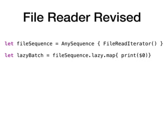 File Reader Revised
let fileSequence = AnySequence { FileReadIterator() } 
let lazyBatch = fileSequence.lazy.map{ print($0)}
var batchIterator = lazyBatch.makeIterator()
for _ in 1 ... 10 {
batchIterator.next()
}
 