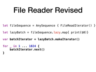 File Reader Revised
let fileSequence = AnySequence { FileReadIterator() } 
let lazyBatch = fileSequence.lazy.map{ print($0)}
var batchIterator = lazyBatch.makeIterator()
for _ in 1 ... 1024 {
batchIterator.next()
}
 