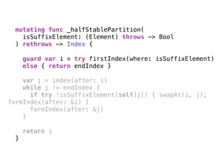 mutating func _halfStablePartition(
isSuffixElement: (Element) throws -> Bool
) rethrows -> Index { 
guard var i = try firstIndex(where: isSuffixElement)
else { return endIndex }
var j = index(after: i)
while j != endIndex {
if try !isSuffixElement(self[j]) { swapAt(i, j);
formIndex(after: &i) }
formIndex(after: &j)
} 
return i
}
 