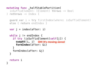 mutating func _halfStablePartition(
isSuffixElement: (Element) throws -> Bool
) rethrows -> Index { 
guard var i = try firstIndex(where: isSuffixElement)
else { return endIndex }
var j = index(after: i) 
while j != endIndex {
if try !isSuffixElement(self[j]) {
swapAt(i, j)
formIndex(after: &i)
}
formIndex(after: &j)
} 
return i
}
OH! It’s moving zeros!
 