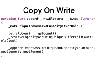 Copy On Write
mutating func append(_ newElement: __owned Element)
{
_makeUniqueAndReserveCapacityIfNotUnique() 
let oldCount = _getCount()
_reserveCapacityAssumingUniqueBuffer(oldCount:
oldCount) 
_appendElementAssumeUniqueAndCapacity(oldCount,
newElement: newElement)
}
 