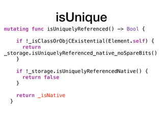 isUnique
mutating func isUniquelyReferenced() -> Bool { 
if !_isClassOrObjCExistential(Element.self) {
return
_storage.isUniquelyReferenced_native_noSpareBits()
}
if !_storage.isUniquelyReferencedNative() {
return false
} 
return _isNative
} 
 