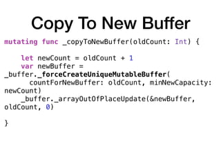 Copy To New Buffer
mutating func _copyToNewBuffer(oldCount: Int) {
let newCount = oldCount + 1
var newBuffer =
_buffer._forceCreateUniqueMutableBuffer(
countForNewBuffer: oldCount, minNewCapacity:
newCount)
_buffer._arrayOutOfPlaceUpdate(&newBuffer,
oldCount, 0)
}
 