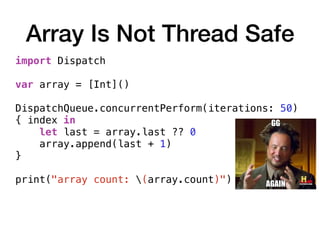 Array Is Not Thread Safe
import Dispatch
var array = [Int]()
DispatchQueue.concurrentPerform(iterations: 50)
{ index in
let last = array.last ?? 0
array.append(last + 1)
}
print("array count: (array.count)")
 