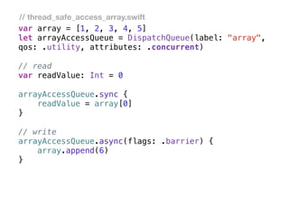 var array = [1, 2, 3, 4, 5]
let arrayAccessQueue = DispatchQueue(label: "array",
qos: .utility, attributes: .concurrent)
// read
var readValue: Int = 0
arrayAccessQueue.sync {
readValue = array[0]
}
// write
arrayAccessQueue.async(flags: .barrier) {
array.append(6)
}
// thread_safe_access_array.swift
 
