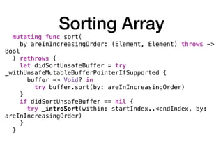 Sorting Array
mutating func sort(
by areInIncreasingOrder: (Element, Element) throws ->
Bool
) rethrows {
let didSortUnsafeBuffer = try
_withUnsafeMutableBufferPointerIfSupported {
buffer -> Void? in
try buffer.sort(by: areInIncreasingOrder)
}
if didSortUnsafeBuffer == nil {
try _introSort(within: startIndex..<endIndex, by:
areInIncreasingOrder)
}
}
 