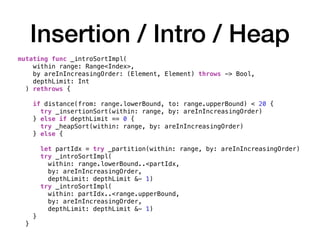 Insertion / Intro / Heap
mutating func _introSortImpl(
within range: Range<Index>,
by areInIncreasingOrder: (Element, Element) throws -> Bool,
depthLimit: Int
) rethrows {
if distance(from: range.lowerBound, to: range.upperBound) < 20 {
try _insertionSort(within: range, by: areInIncreasingOrder)
} else if depthLimit == 0 {
try _heapSort(within: range, by: areInIncreasingOrder)
} else {
let partIdx = try _partition(within: range, by: areInIncreasingOrder)
try _introSortImpl(
within: range.lowerBound..<partIdx,
by: areInIncreasingOrder,
depthLimit: depthLimit &- 1)
try _introSortImpl(
within: partIdx..<range.upperBound,
by: areInIncreasingOrder,
depthLimit: depthLimit &- 1)
}
}
 