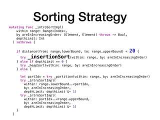 Sorting Strategy
mutating func _introSortImpl(
within range: Range<Index>,
by areInIncreasingOrder: (Element, Element) throws -> Bool,
depthLimit: Int
) rethrows {
if distance(from: range.lowerBound, to: range.upperBound) < 20 {
try _insertionSort(within: range, by: areInIncreasingOrder)
} else if depthLimit == 0 {
try _heapSort(within: range, by: areInIncreasingOrder)
} else {
let partIdx = try _partition(within: range, by: areInIncreasingOrder)
try _introSortImpl(
within: range.lowerBound..<partIdx,
by: areInIncreasingOrder,
depthLimit: depthLimit &- 1)
try _introSortImpl(
within: partIdx..<range.upperBound,
by: areInIncreasingOrder,
depthLimit: depthLimit &- 1)
}
}
 