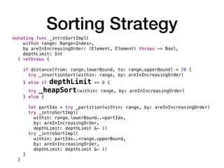 Sorting Strategy
mutating func _introSortImpl(
within range: Range<Index>,
by areInIncreasingOrder: (Element, Element) throws -> Bool,
depthLimit: Int
) rethrows {
if distance(from: range.lowerBound, to: range.upperBound) < 20 {
try _insertionSort(within: range, by: areInIncreasingOrder)
} else if depthLimit == 0 {
try _heapSort(within: range, by: areInIncreasingOrder)
} else {
let partIdx = try _partition(within: range, by: areInIncreasingOrder)
try _introSortImpl(
within: range.lowerBound..<partIdx,
by: areInIncreasingOrder,
depthLimit: depthLimit &- 1)
try _introSortImpl(
within: partIdx..<range.upperBound,
by: areInIncreasingOrder,
depthLimit: depthLimit &- 1)
}
}
 