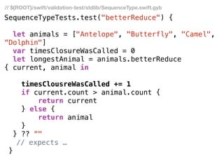 SequenceTypeTests.test("betterReduce") {
let animals = ["Antelope", "Butterfly", "Camel",
“Dolphin"]
var timesClosureWasCalled = 0
let longestAnimal = animals.betterReduce
{ current, animal in
timesClousreWasCalled += 1
if current.count > animal.count {
return current
} else {
return animal
}
} ?? “"
// expects …
}
// ${ROOT}/swift/validation-test/stdlib/SequenceType.swift.gyb
 