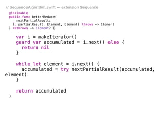 // SequenceAlgorithm.swift — extension Sequence
@inlinable
public func betterReduce(
_ nextPartialResult:
(_ partialResult: Element, Element) throws -> Element
) rethrows -> Element? { 
var i = makeIterator()
guard var accumulated = i.next() else {
return nil
}
while let element = i.next() {
accumulated = try nextPartialResult(accumulated,
element)
}
return accumulated
}
 