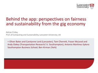 Behind the app: perspectives on fairness
and sustainability from the gig economy
+ Oliver Bates and Carolynne Lord (Lancaster); Tom Cherrett, Fraser McLeod and
Andy Oakey (Transportation Research/ U. Southampton); Antonio Martinez-Sykora
Southampton Business School; Ben Kirman (York)
Adrian Friday
Prof. of Computing and Sustainability, Lancaster University, UK
 
