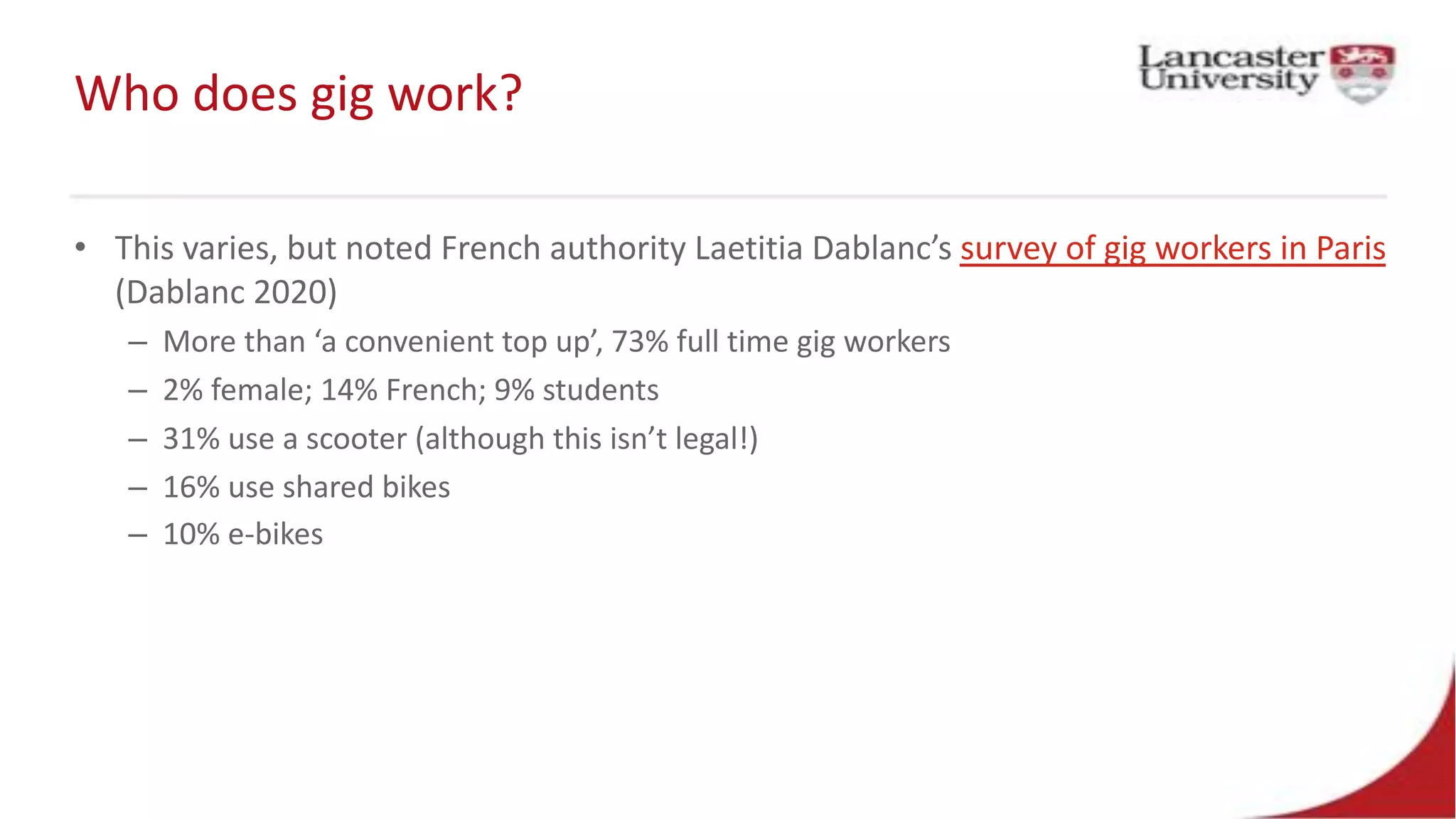 Who does gig work?
• This varies, but noted French authority Laetitia Dablanc’s survey of gig workers in Paris
(Dablanc 2020)
– More than ‘a convenient top up’, 73% full time gig workers
– 2% female; 14% French; 9% students
– 31% use a scooter (although this isn’t legal!)
– 16% use shared bikes
– 10% e-bikes
 