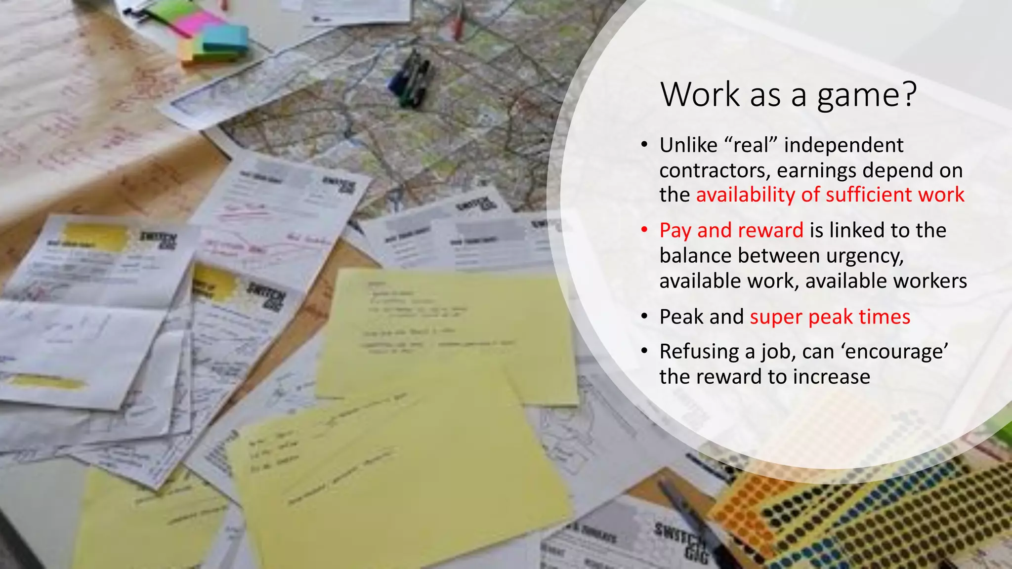 Work as a game?
• Unlike “real” independent
contractors, earnings depend on
the availability of sufficient work
• Pay and reward is linked to the
balance between urgency,
available work, available workers
• Peak and super peak times
• Refusing a job, can ‘encourage’
the reward to increase
 