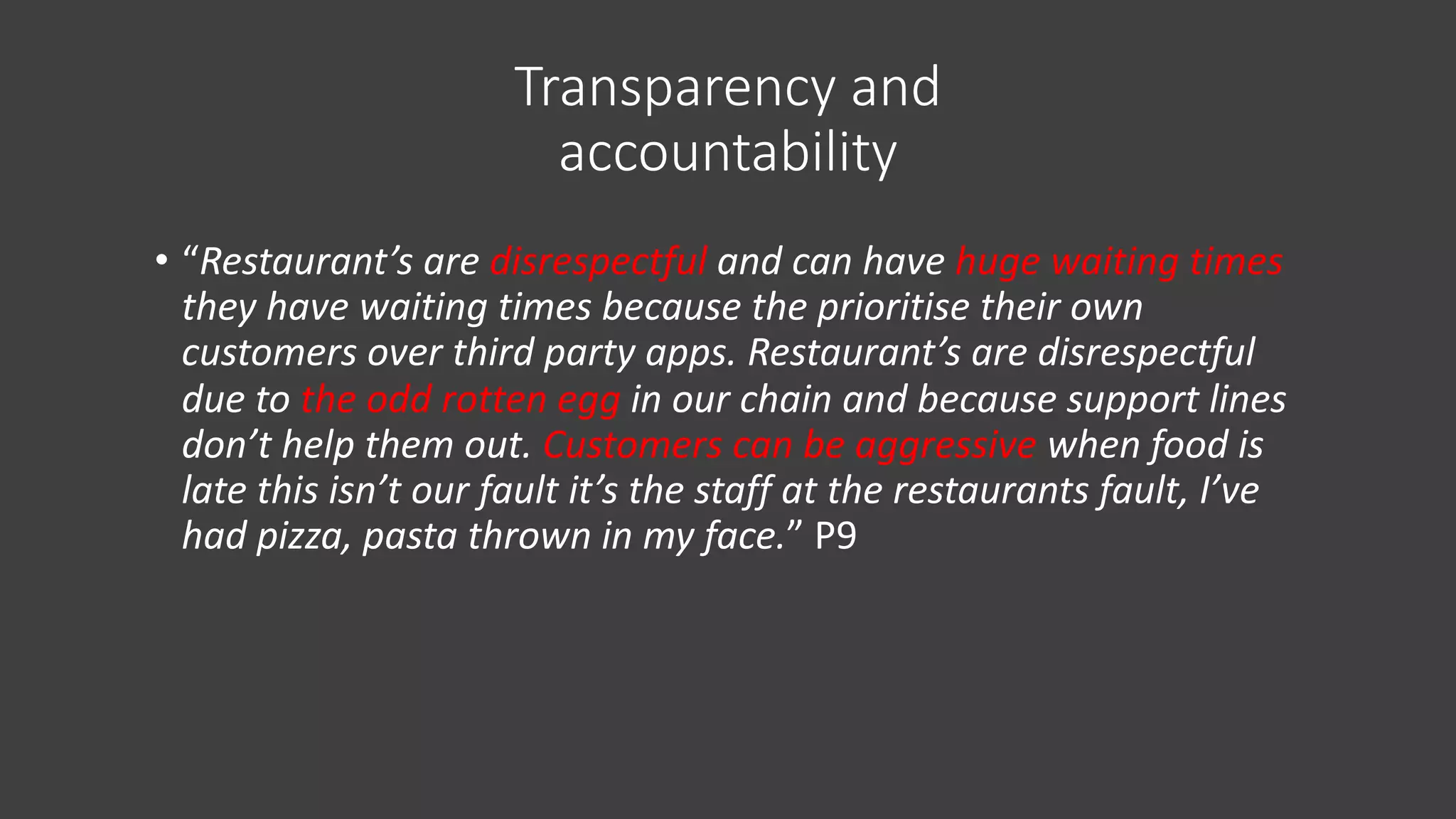 Transparency and
accountability
• “Restaurant’s are disrespectful and can have huge waiting times
they have waiting times because the prioritise their own
customers over third party apps. Restaurant’s are disrespectful
due to the odd rotten egg in our chain and because support lines
don’t help them out. Customers can be aggressive when food is
late this isn’t our fault it’s the staff at the restaurants fault, I’ve
had pizza, pasta thrown in my face.” P9
 