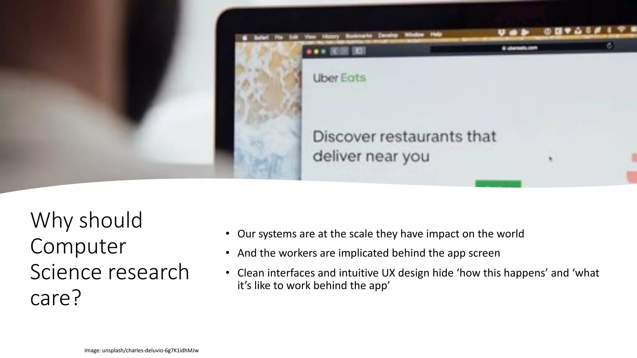 Why should
Computer
Science research
care?
• Our systems are at the scale they have impact on the world
• And the workers are implicated behind the app screen
• Clean interfaces and intuitive UX design hide ‘how this happens’ and ‘what
it’s like to work behind the app’
Image: unsplash/charles-deluvio-6g7K1idhMJw
 