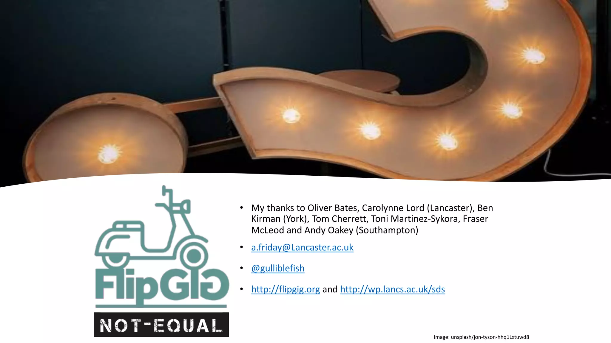 • My thanks to Oliver Bates, Carolynne Lord (Lancaster), Ben
Kirman (York), Tom Cherrett, Toni Martinez-Sykora, Fraser
McLeod and Andy Oakey (Southampton)
• a.friday@Lancaster.ac.uk
• @gulliblefish
• http://flipgig.org and http://wp.lancs.ac.uk/sds
Image: unsplash/jon-tyson-hhq1Lxtuwd8
 
