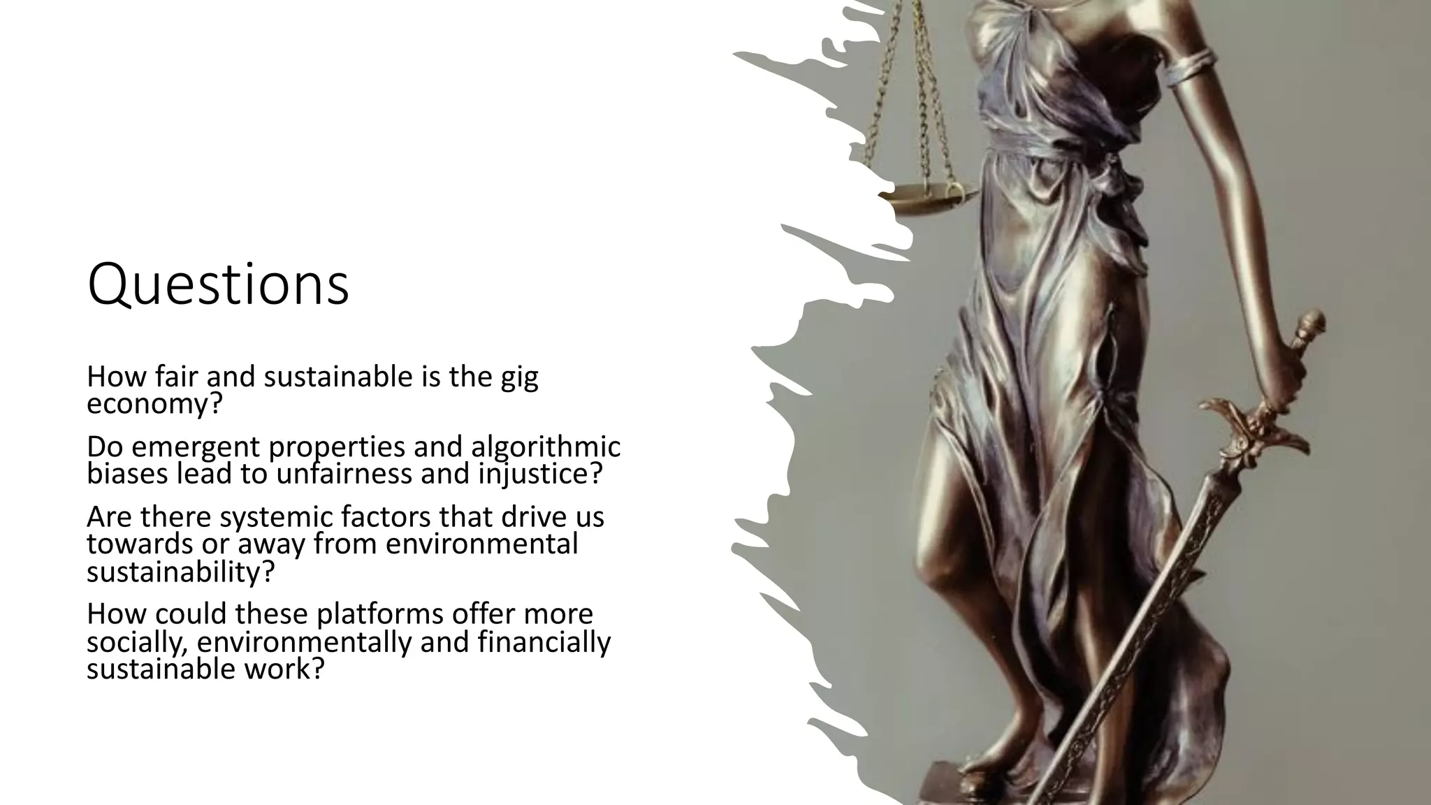Questions
How fair and sustainable is the gig
economy?
Do emergent properties and algorithmic
biases lead to unfairness and injustice?
Are there systemic factors that drive us
towards or away from environmental
sustainability?
How could these platforms offer more
socially, environmentally and financially
sustainable work?
 