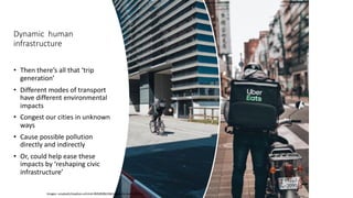 Dynamic human
infrastructure
• Then there’s all that ‘trip
generation’
• Different modes of transport
have different environmental
impacts
• Congest our cities in unknown
ways
• Cause possible pollution
directly and indirectly
• Or, could help ease these
impacts by ‘reshaping civic
infrastructure’
Images: unsplash/stephan-schmid-0MtjR0BvV6A/eggbank-4w3UZBFDacI
 