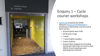 Enquiry 1 – Cycle
courier workshops
• Switch-Gig funded by the EPSRC
Network+ Not-Equal (EP/R044929/1) -
workshops in Manchester and York with 8
cycle couriers
• All participants were male
• 20-30 years of age
• 7 white
• 7 native English speakers
• 3 were students
• Several riders dropped out (including
two female riders) due to concerns over
COVID-19 and travelling to and
attending from Scotland
 