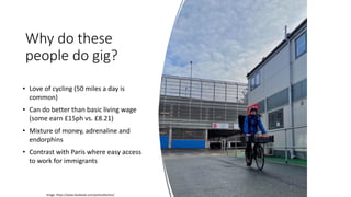 Why do these
people do gig?
• Love of cycling (50 miles a day is
common)
• Can do better than basic living wage
(some earn £15ph vs. £8.21)
• Mixture of money, adrenaline and
endorphins
• Contrast with Paris where easy access
to work for immigrants
Image: https://www.facebook.com/yorkcollective/
 